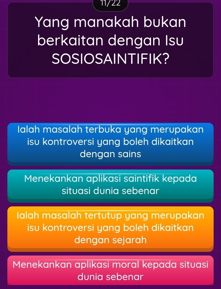 11/22
Yang manakah bukan
berkaitan dengan Isu
SOSIOSAINTIFIK?
Ialah masalah terbuka yang merupakan
isu kontroversi yang boleh dikaitkan
dengan sains
Menekankan aplikasi saintifik kepada
situasi dunia sebenar
Ialah masalah tertutup yang merupakan
isu kontroversi yang boleh dikaitkan
dengan sejarah
Menekankan aplikasi moral kepada situasi
dunia sebenar