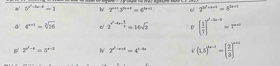 ự luan va trạc nghiệm the o 
a/ 5^(x^2)-5x-6=1 b/ 2^(x+1).3^(2x+3)=6^(3x+1) c/ 2^(2x^2)+x+5=8^(2x+1)
d/ 4^(x+1)=sqrt[3](16) 2^(z^2)-6z- 5/2 =16sqrt(2)
e/ 
f/ ( 1/7 )^x^2-2x-3=7^(x+1)
g/ 2^(x^2)-4=5^(x-2) h/ 2^(x^2)-x+8=4^(1-3x) i/ (1,5)^5x-7=( 2/3 )^x+1