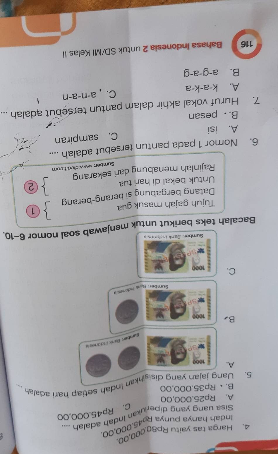Harga tas yaitu Rp80.000,00.
Indah hanya punya Rp45.000,00.
Sisa uang yang diperlukan Indah adalah ....
C. Rp45.000,00
A. Rp25.000,00
B. × Rp35.000,00
5. Uang jajan yang disisihkan Indah setiap hari adalah ....
A. 1000
Sumber: Bank Indonesía
B 1000
Sumber: Bank Indonesia
C. 1000
Sumber: Bank Indonesia
Bacalah teks berikut untuk menjawab soal nomor 6-10 
Tujuh gajah masuk gua ①
Datang bergabung si berang-berang
Untuk bekal di hari tua
 ②
Rajinlah menabung dari sekarang
Sumber: www.diedit.com
6. Nomor 1 pada pantun tersebut adalah ....
C. sampiran
A. isi
B. . pesan
7. Huruf vokal akhir dalam pantun tersebut adalah ...
A. k-a-k-a C. a-n-a-n
B. a-g-a-g
116 Bahasa Indonesia 2 untuk SD/MI Kelas II