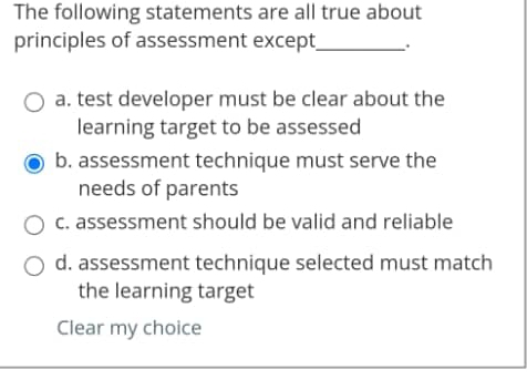 The following statements are all true about
principles of assessment except_ 、 .
a. test developer must be clear about the
learning target to be assessed
b. assessment technique must serve the
needs of parents
c. assessment should be valid and reliable
d. assessment technique selected must match
the learning target
Clear my choice