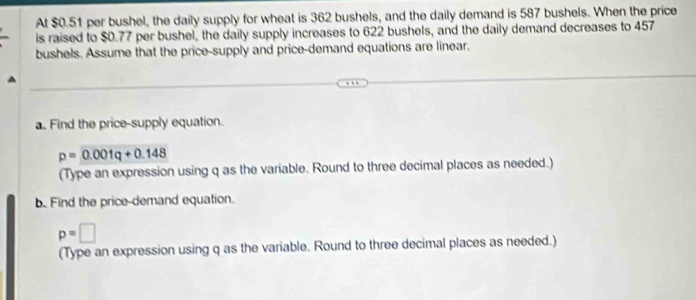 At $0.51 per bushel, the daily supply for wheat is 362 bushels, and the daily demand is 587 bushels. When the price 
is raised to $0.77 per bushel, the daily supply increases to 622 bushels, and the daily demand decreases to 457
bushels. Assume that the price-supply and price-demand equations are linear. 
a. Find the price-supply equation.
p=0.001q+0.148
(Type an expression using q as the variable. Round to three decimal places as needed.) 
b. Find the price-demand equation.
p=□
(Type an expression using q as the variable. Round to three decimal places as needed.)