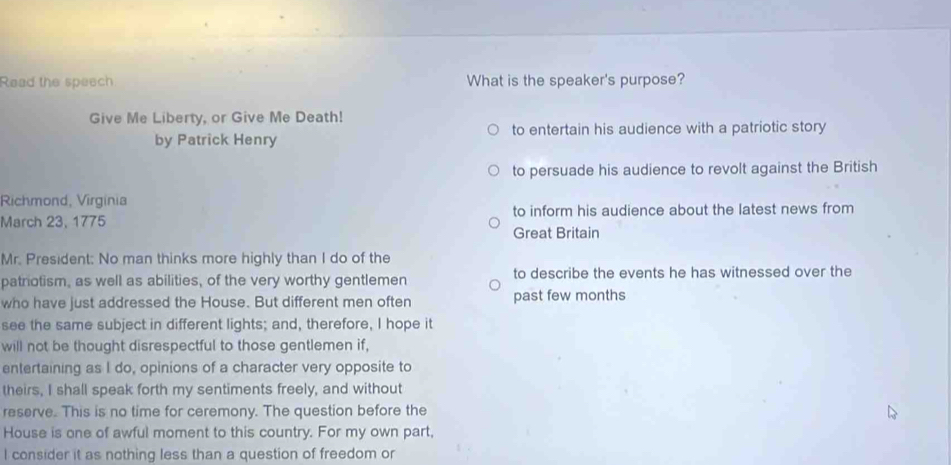 Read the speech What is the speaker's purpose? 
Give Me Liberty, or Give Me Death! 
to entertain his audience with a patriotic story 
by Patrick Henry 
to persuade his audience to revolt against the British 
Richmond, Virginia 
March 23, 1775 to inform his audience about the latest news from 
Great Britain 
Mr. President: No man thinks more highly than I do of the 
patriotism, as well as abilities, of the very worthy gentlemen to describe the events he has witnessed over the 
who have just addressed the House. But different men often past few months 
see the same subject in different lights; and, therefore, I hope it 
will not be thought disrespectful to those gentlemen if, 
entertaining as I do, opinions of a character very opposite to 
theirs, I shall speak forth my sentiments freely, and without 
reserve. This is no time for ceremony. The question before the 
House is one of awful moment to this country. For my own part, 
I consider it as nothing less than a question of freedom or