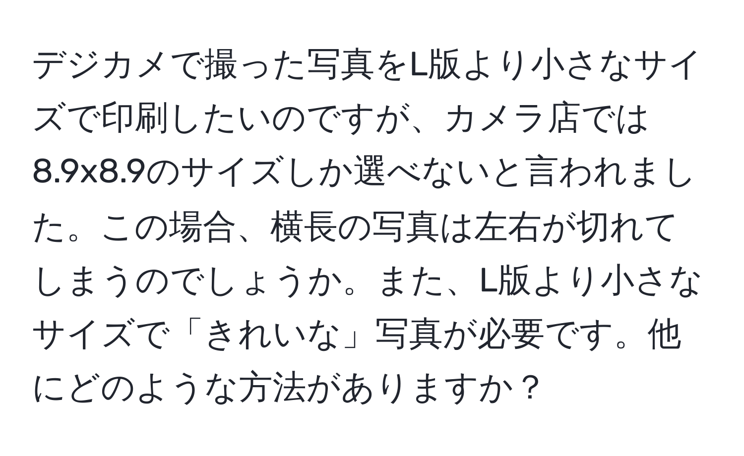 デジカメで撮った写真をL版より小さなサイズで印刷したいのですが、カメラ店では8.9x8.9のサイズしか選べないと言われました。この場合、横長の写真は左右が切れてしまうのでしょうか。また、L版より小さなサイズで「きれいな」写真が必要です。他にどのような方法がありますか？
