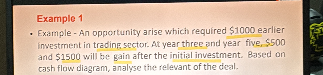 Example 1 
Example - An opportunity arise which required $1000 earlier 
investment in trading sector. At year three and year five, $500
and $1500 will be gain after the initial investment. Based on 
cash flow diagram, analyse the relevant of the deal.