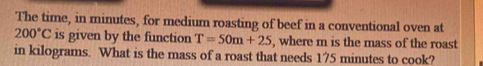 The time, in minutes, for medium roasting of beef in a conventional oven at
200°C is given by the function T=50m+25 , where m is the mass of the roast 
in kilograms. What is the mass of a roast that needs 175 minutes to cook?