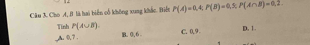 Cho A, B là hai biến cố không xung khắc. Biết P(A)=0,4; P(B)=0,5; P(A∩ B)=0,2. 
Tính P(A∪ B).
_A. 0, 7. B. 0, 6. C. 0, 9.
D. 1.
1