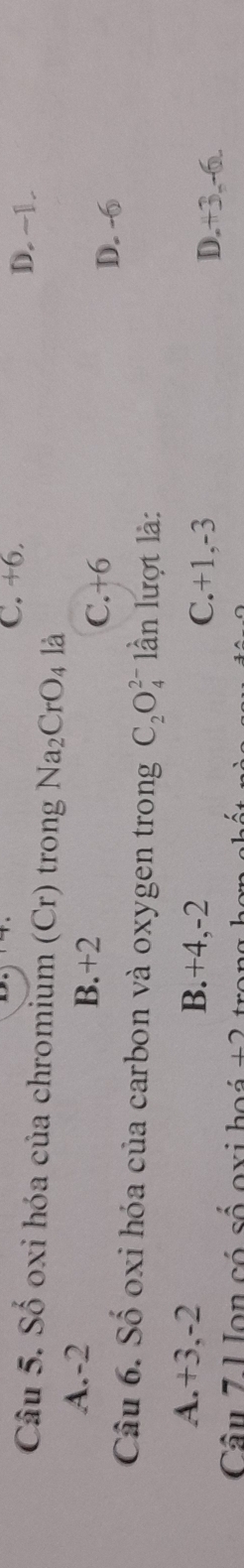 C. +6. D. ~1.
Câu 5. Số oxi hóa của chromium (Cr) trong Na_2CrO_4 là
A. -2
B. +2 D. -6
C. +6
Câu 6. Số oxi hóa của carbon và oxygen trong C_2O_4^(2-) lần lượt là:
A. +3, -2 B. +4, -2 C. +1, -3
D. +3. -6.
Câu 7 U on có số exi boś +2 t