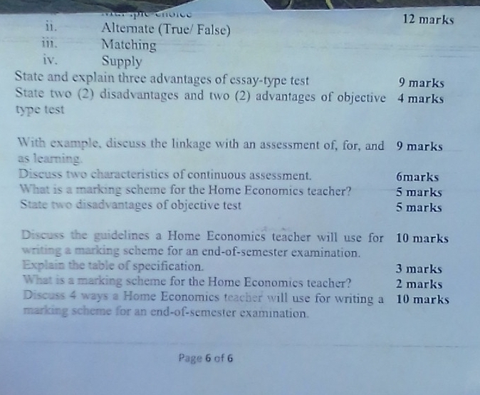 Alternate (True/ False) 
iii. Matching 
iv. Supply 
State and explain three advantages of essay-type test 9 marks 
State two (2) disadvantages and two (2) advantages of objective 4 marks 
type test 
With example, discuss the linkage with an assessment of, for, and 9 marks 
as learning. 
Discuss two characteristics of continuous assessment. 6marks 
What is a marking scheme for the Home Economics teacher? 5 marks 
State two disadvantages of objective test 5 marks 
Discuss the guidelines a Home Economics teacher will use for 10 marks 
writing a marking scheme for an end-of-semester examination. 
Explain the table of specification. 3 marks 
What is a marking scheme for the Home Economics teacher? 2 marks 
Discuss 4 ways a Home Economics teacher will use for writing a 10 marks 
marking scheme for an end-of-semester examination. 
Page 6 of 6