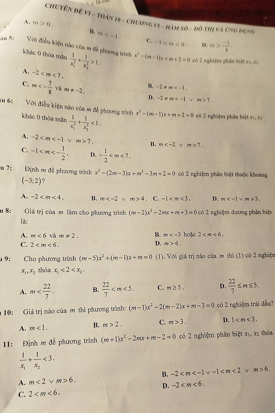 là các
CHUYÊN ĐÊ VI - TOáN 10 - ChươnG vI - hàm số - đô thị và ứng dụng
A.
、 m>0.
B. m C. -1 D. m> (-1)/4 .
âu 5: Với điều kiện nào của m đề phương trình x^2-(m-1)x+m+2=0
khác 0 thỏa mãn frac 1(x_1)^2+frac 1(x_2)^2>1.
có 2 nghiệm phân biệt x_1,x_2
A. -2
C. m<- 7/8  và m!= -2.
B. -2!= m
D. -2!= m v m>7.
iu 6: Với điều kiện nào của m để phương trình x^2-(m-1)x+m+2=0
khác 0 thỏa mãn frac 1(x_1)^3+frac 1(x_2)^3<1.
có 2 nghiệm phân biệt x_1,x_2
A. -2 7.
B. m v m>7.
C. -1 D. - 1/2 
u 7: Định m đề phương trình x^2-(2m-3)x+m^2-3m+2=0 có 2 nghiệm phân biệt thuộc khoảng
(-3;2) ?
A. -2 B. m m>4 C. -1 D. m 3.
u 8:  Giá trị của m làm cho phương trình (m-2)x^2-2mx+m+3=0 có 2 nghiệm dương phân biệt
là:
B. m
A. m<6</tex> và m!= 2. hoặc 2
C. 2 D. m>6.
1 9:  Cho phương trình (m-5)x^2+(m-1)x+m=0 (1). Với giá trị nào của m thì (1) có 2 nghiện
x_1,x_2 thỏa x_1<2<x_2·
A. m  22/7  C. m≥ 5. D.  22/7 ≤ m≤ 5.
B.
10: Giá trị nào của m thì phương trình: (m-1)x^2-2(m-2)x+m-3=0 có 2 nghiệm trái đấu?
A. m<1.
B. m>2. C. m>3. D. 1
11: Định m để phương trình (m+1)x^2-2mx+m-2=0 có 2 nghiệm phân biệt x1, x2 thỏa
frac 1x_1+frac 1x_2<3.
A. m<2</tex> V m>6. B. -2 v-1 v m>6.
D. -2
C. 2