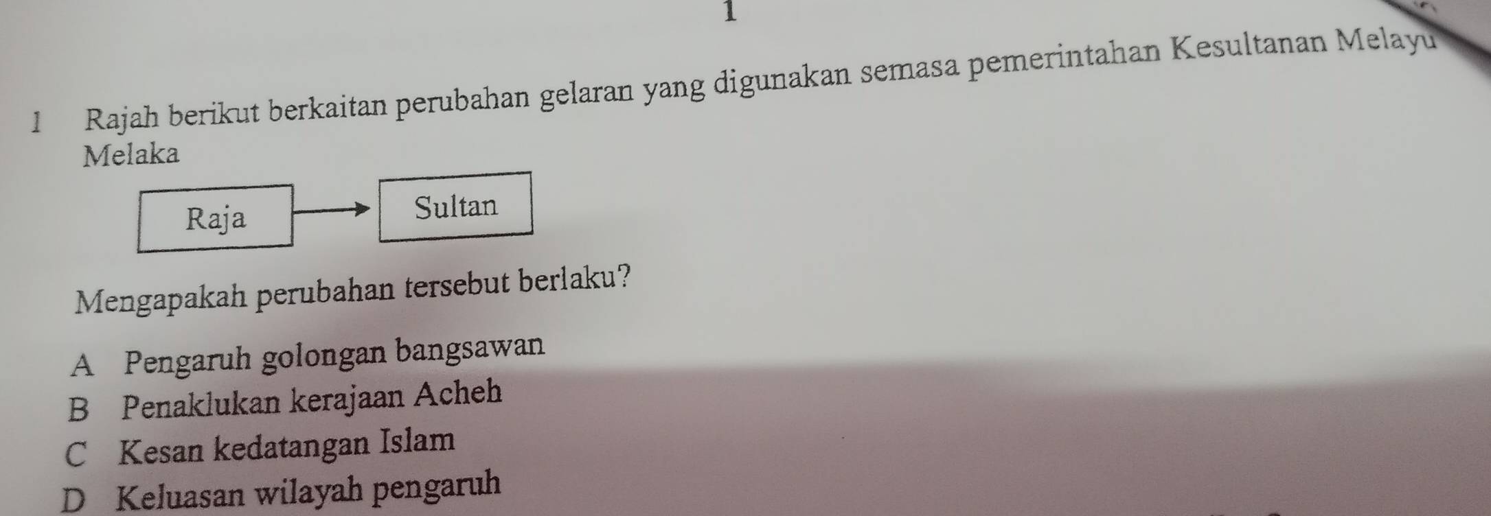 1
1 Rajah berikut berkaitan perubahan gelaran yang digunakan semasa pemerintahan Kesultanan Melayu
Melaka
Raja
Sultan
Mengapakah perubahan tersebut berlaku?
A Pengaruh golongan bangsawan
B Penaklukan kerajaan Acheh
C Kesan kedatangan Islam
D Keluasan wilayah pengaruh