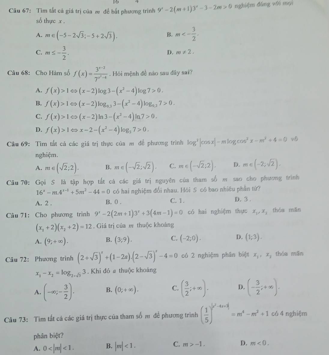 16 4
Câu 67: Tìm tất cả giá trị của m để bất phương trình 9^x-2(m+1)3^x-3-2m>0 nghiệm đùng với mội
số thực x .
A. m∈ (-5-2sqrt(3);-5+2sqrt(3)).
B. m<- 3/2 .
C. m≤ - 3/2 .
D. m!= 2.
Câu 68: Cho Hàm số f(x)=frac 3^(x-2)7^(x^2)-4. Hỏi mệnh đề nào sau đây sai?
A. f(x)>1Leftrightarrow (x-2)log 3-(x^2-4)log 7>0.
B. f(x)>1Leftrightarrow (x-2)log _0.33-(x^2-4)log _0.37>0.
C. f(x)>1Leftrightarrow (x-2)ln 3-(x^2-4)ln 7>0.
D. f(x)>1Leftrightarrow x-2-(x^2-4)log _37>0.
Câu 69: Tìm tất cả các giá trị thực của m để phương trình log^2|cos x|-mlog cos^2x-m^2+4=0 vô
nghiệm.
A. m∈ (sqrt(2);2). B. m∈ (-sqrt(2);sqrt(2)). C. m∈ (-sqrt(2);2). D. m∈ (-2;sqrt(2)).
Câu 70: Gọi S là tập hợp tất cả các giá trị nguyên của tham số m sao cho phương trình
16^x-m.4^(x-1)+5m^2-44=0 có hai nghiệm đối nhau. Hỏi S có bao nhiêu phần tứ?
A. 2 . B. 0 . C. 1. D. 3 .
Câu 71: Cho phương trình 9^x-2(2m+1)3^x+3(4m-1)=0 có hai nghiệm thực x_1,x_2 thòa mǎn
(x_1+2)(x_2+2)=12. Giá trị của m thuộc khoảng
B.
A. (9;+∈fty ). (3;9).
D.
C. (-2;0). (1;3).
Câu 72: Phương trình (2+sqrt(3))^x+(1-2a).(2-sqrt(3))^x-4=0 có 2 nghiệm phân biệt x_1,x_2 thòa mǎn
x_1-x_2=log _2+sqrt(3)3. Khi đó a thuộc khoảng
A. (-∈fty ;- 3/2 ). B. (0;+∈fty ). C. ( 3/2 ;+∈fty ). D. (- 3/2 ;+∈fty ).
Câu 73: Tìm tất cả các giá trị thực của tham số m để phương trình ( 1/5 )^(x^2-4x+3)=m^4-m^2+1 có 4 nghiệm
phân biệt?
A. 0 <1. B. |m|<1. C. m>-1. D. m<0.