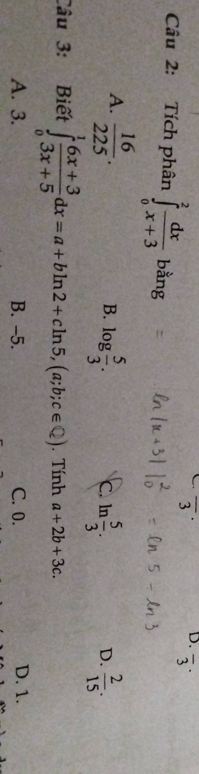 overline 3^((·) 
D. frac )3·
Câu 2: Tích phân ∈tlimits _0^(2frac dx)x+3 bằng
A.  16/225 .
B. log  5/3 .
c. ln  5/3 .  2/15 . 
D.
Câu 3: Biết ∈tlimits _0^(1frac 6x+3)3x+5dx=a+bln 2+cln 5, (a;b;c∈  enclosecircle2). . Tính a+2b+3c.
A. 3. B. -5. C. 0.
D. 1.