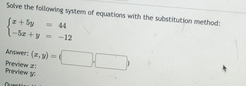 Solve the following system of equations with the substitution method:
beginarrayl x+5y=44 -5x+y=-12endarray.
Answer: (x,y)=(□
Preview x : |,| □ 
Preview y: