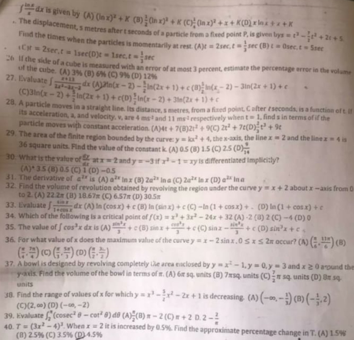 ∈t  ln x/x dx is given by (A) (ln x)^2+K(B) 1/2 (ln x)^2+K(C) 1/4 (ln x)^2+x+K(D)xln x+x+K
,. The displacement, s metres after t seconds of a particle from a fixed point P, is given l bys=t^3- 7/2 t^2+2t+5
Find the times when the particles is momentarily at rest.  (A) t=2sec ,t= 1/3 sec (B) t=0sec .t=5sec
,Cit=2sec ,t=1sec (Dt=1sec ,t= 1/3 sec
26 1f the side of a cube is measured with an error of at most 3 percent, estimate the percentage error in the volume
of the cube. (A) 3% (B) 6% (C) 9% (P) 12%
27. Evaluate ∈t  (x+13)/2x^2-3x-2 dx(A)2ln (x-2)- 5/2 ln (2x+1)+c(B) 1/2 ln (x-2)-3ln (2x+1)+c
(C) 3ln (x-2)+ 5/2 ln (2x+1)+c(D) 5/2 ln (x-2)+3ln (2x+1)+c
28. A particle moves in a straight line. Its distance, s metres, from a fixed point, C after eseconds, is a function of t. I
its acceleration, a, and velocity. v, are 4ms^(-2) and 11ms^(-2) respectively when t=1 , find s in terms of if the
particle moves with constant acceleration. (A) 4t+7(B)2t^2+9(C)2t^2+7t(D) 2/3 t^3+9t
29. The area of the finite region bounded by the curve: y=kx^2+4 , the x-axis, the line x=2 and the line x=4 is
36 square units. Find the value of the constant k. (A) 0.5 (B) 1.5 (C) 2.5(D) 9/14 
30. What is the value of  dy/dx  at x=2 and y=-3 if x^2-1=xy is differentiated Implicitly?
(A)* 3.5 (B) 0.5 (C) 1 (D) −0.5
31. The derivative of a^(2x) is (A) a^(2x)ln x (B) 2a^(2x) In a (C) 2a^(2x) In x(D )a^(2x)ln a
32. Find the volume of revolution obtained by revolving the region under the curve y=x+2 about x -axis from 
to 2. (A) 22.2π (B) 18.67π (C) 6.57π (D) 30.5π
33. Evaluate ∈t  sin x/1+cos x dx C (A) In (cos x)+c(B)ln (sin x)+c(C)-ln (1+cos x)+ (D) ln (1+cos x)+c
34. Which of the following is a critical point of f(x)=x^3+3x^2-24x+32(A)-2(B) 2(C)-4(D)0
35. The value of ∈t cos^3xdx is (A)  sin^3x/3 +c(B)sin x+ cos^3x/3 +c(C)sin x- sin^3x/3 +c(D)sin^3x+c
36. For what value of x does the maximum value of the curve y=x-2sin x,0≤ x≤ 2π C ccur? (A) ( π /6 , 11π /6 )(B)
( π /4 , 7π /4 ) (C) ( π /3 , 5π /3 ) (D) ( π /2 , 3π /2 )
37. A bowl is designed by revolving completely te area enclosed by y=x^2-1,y=0,y=3 and x≥ 0 a und the
y-axis. Find the volume of the bowl in terms of π. (A) 6π sq. units (B) 7πsq. units (C) 7/2 π sq. units (D) 8π sq.
units
38. Find the range of values of x for which y=x^3- 5/2 x^2-2x+1 is decreasing. (A) (-∈fty ,- 1/3 )(B) (- 1/3 ,2)
(C) (2,∈fty ) 1 D) (-∈fty ,-2)
39. Evaluate ∈t _2^((π)(cos ec^2)θ -cot^2θ )dθ ( ) π /2 (B)π -2(C)π +2 D. 2- 2/n 
40. T=(3x^2-4)^3. When x=2 it is increased by 0.5%. Find the approximate percentage change in T. (A) 1.5%
(B) 2.5% (C) 3.5% (D).4.5%