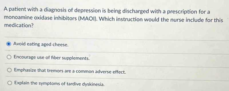 A patient with a diagnosis of depression is being discharged with a prescription for a
monoamine oxidase inhibitors (MAOI). Which instruction would the nurse include for this
medication?
Avoid eating aged cheese.
Encourage use of fiber supplements.
Emphasize that tremors are a common adverse effect.
Explain the symptoms of tardive dyskinesia.