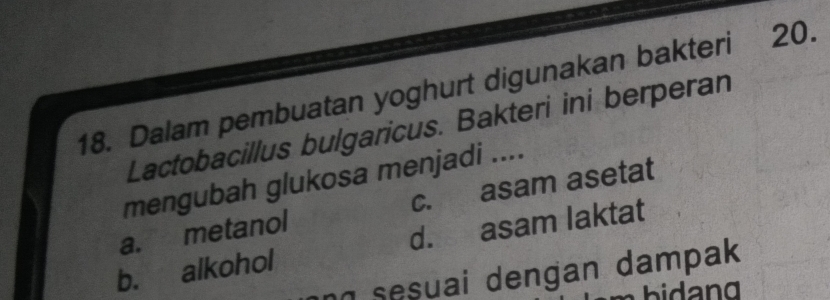 Dalam pembuatan yoghurt digunakan bakteri 20.
Lactobacillus bulgaricus. Bakteri ini berperan
mengubah glukosa menjadi ....
a. metanol c. asam asetat
b. alkohol d. asam laktat
sesuai dengan dampak 
bia n g