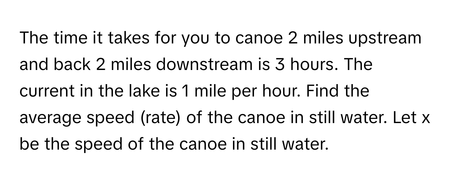 The time it takes for you to canoe 2 miles upstream and back 2 miles downstream is 3 hours. The current in the lake is 1 mile per hour. Find the average speed (rate) of the canoe in still water. Let x be the speed of the canoe in still water.