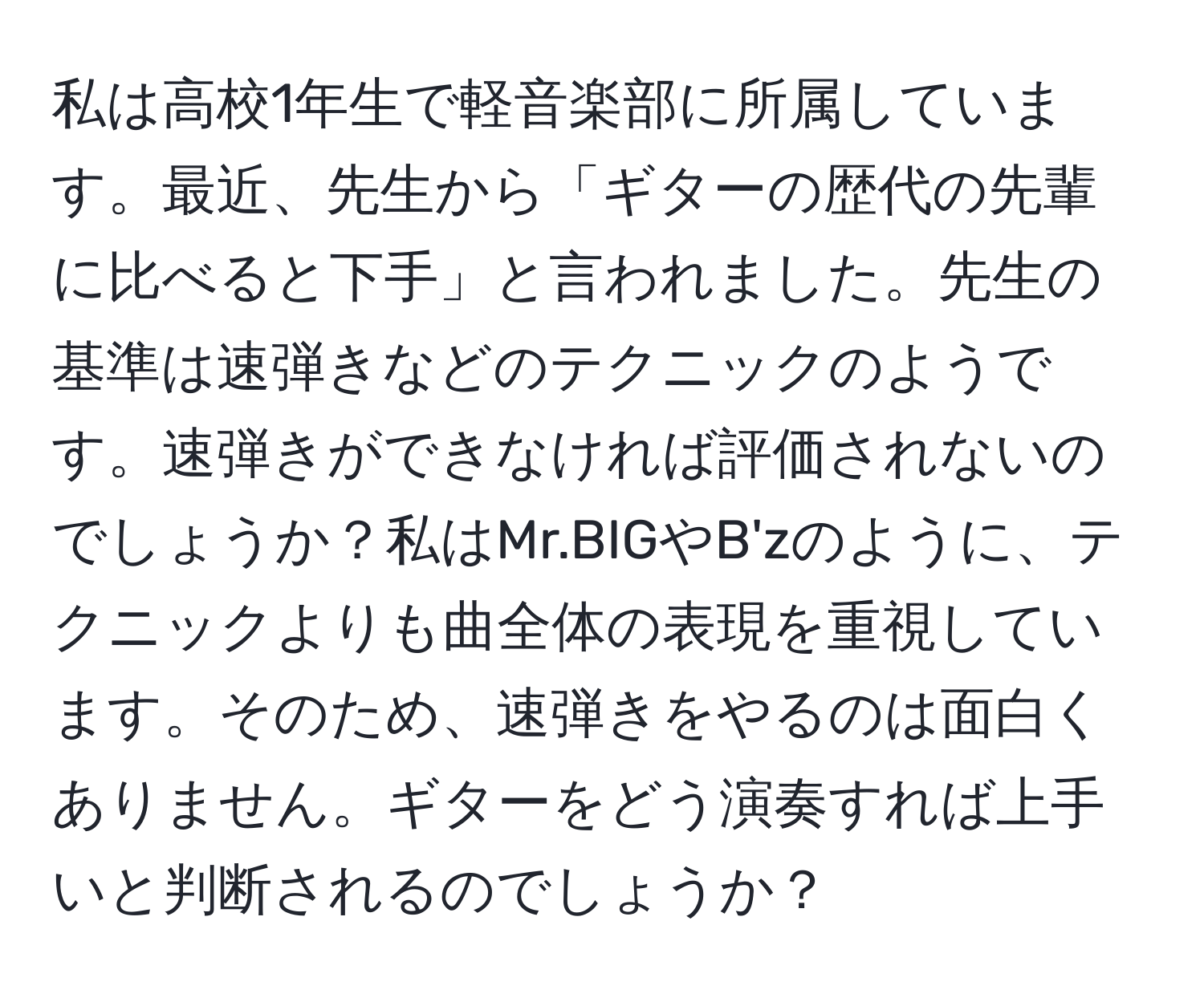 私は高校1年生で軽音楽部に所属しています。最近、先生から「ギターの歴代の先輩に比べると下手」と言われました。先生の基準は速弾きなどのテクニックのようです。速弾きができなければ評価されないのでしょうか？私はMr.BIGやB'zのように、テクニックよりも曲全体の表現を重視しています。そのため、速弾きをやるのは面白くありません。ギターをどう演奏すれば上手いと判断されるのでしょうか？