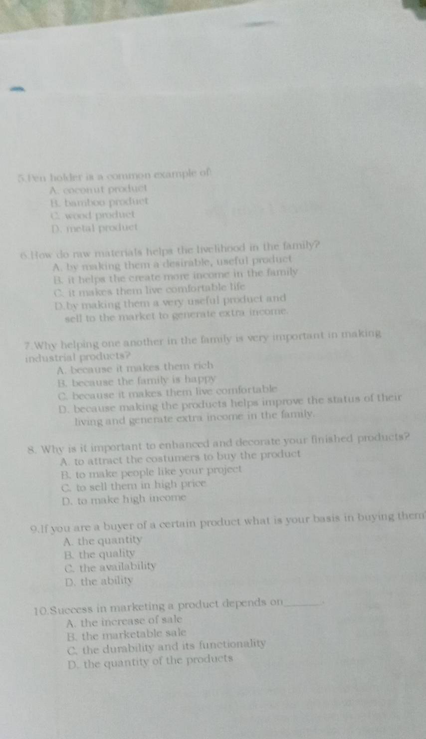 Pen holder is a common example of
A. coconut product
B. bamboo produet
C. wood product
D. metal product
6.How do raw materials helps the livelihood in the family?
A. by making them a desirable, useful product
B. it helps the create more income in the family
C. it makes them live comfortable life
D.by making them a very useful product and
sell to the market to generate extra income.
7.Why helping one another in the family is very important in making
industrial products?
A. because it makes them rich
B. because the family is happy
C. because it makes them live comfortable
D. because making the products helps improve the status of their
living and generate extra income in the family.
8. Why is it important to enhanced and decorate your finished products?
A. to attract the costumers to buy the product
B. to make people like your project
C. to sell them in high price
D. to make high income
9.If you are a buyer of a certain product what is your basis in buying them
A. the quantity
B. the quality
C. the availability
D. the ability
10.Success in marketing a product depends on _、
A. the increase of sale
B. the marketable sale
C. the durability and its functionality
D. the quantity of the products