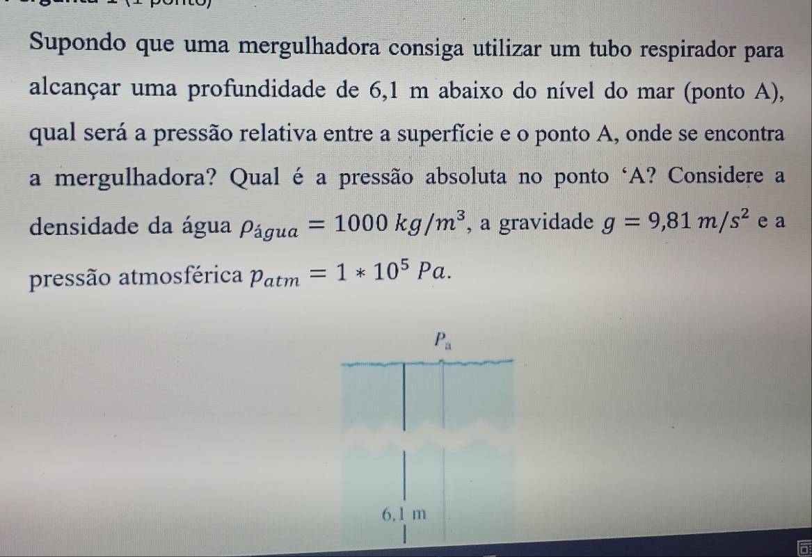 Supondo que uma mergulhadora consiga utilizar um tubo respirador para
alcançar uma profundidade de 6,1 m abaixo do nível do mar (ponto A),
qual será a pressão relativa entre a superfície e o ponto A, onde se encontra
a mergulhadora? Qual é a pressão absoluta no ponto ‘A? Considere a
densidade da água rho _agua=1000kg/m^3 , a gravidade g=9,81m/s^2 e a
pressão atmosférica p_atm=1*10^5Pa.