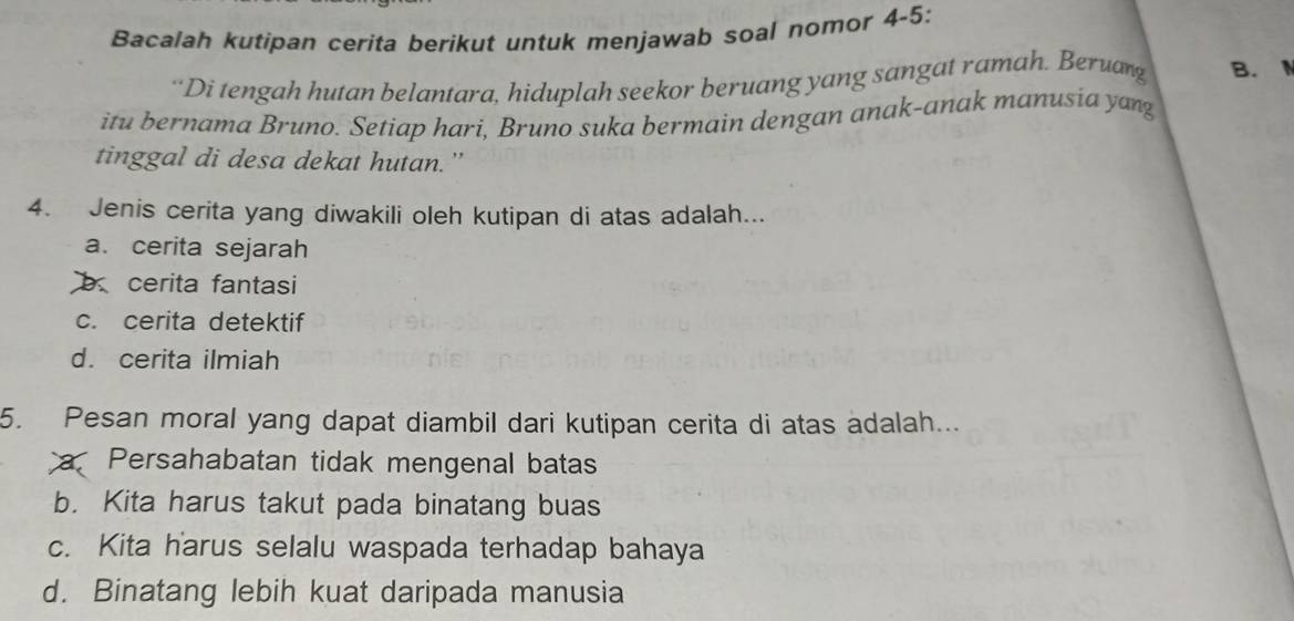 Bacalah kutipan cerita berikut untuk menjawab soal nomor 4-5:
“Di tengah hutan belantara, hiduplah seekor beruang yang sangat ramah. Beruang B.
itu bernama Bruno. Setiap hari, Bruno suka bermain dengan anak-anak manusia yang
tinggal di desa dekat hutan.”
4. Jenis cerita yang diwakili oleh kutipan di atas adalah...
a. cerita sejarah
b cerita fantasi
c. cerita detektif
d. cerita ilmiah
5. Pesan moral yang dapat diambil dari kutipan cerita di atas adalah...
a Persahabatan tidak mengenal batas
b. Kita harus takut pada binatang buas
c. Kita harus selalu waspada terhadap bahaya
d. Binatang lebih kuat daripada manusia