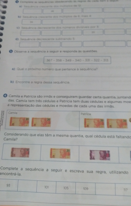 Complete as eequências obeecendo às regras de cada iter a segul
*) Sequêricia crescerte dos maltiplos de 12
6) Sequência crescente dos múltípios de 6. mais 4 . Sequência decrescente dos números divisíveis por 3
53
d Sequência decrescente subtraindo 5
# Observe a sequência a seguir e responda às questões.
367-358-349-340-331-322-313
a) Qual o próximo número que pertence à sequência?
_
b) Encontre a regra dessa sequência
_
O Camila e Patrícia são irmãs e conseguiram guardar certa quantia, juntand
das. Camila tem três cédulas e Patrícia tem duas cédulas e algumas moe
a representação das cédulas e moedas de cada uma das irmãs.
Camila Patrícia
20 20
a
Considerando que elas têm a mesma quantia, qual cédula está faltando
Camila?
20
Complete a sequência a seguir e escreva sua regra, utilizando
encontrá-la.
_