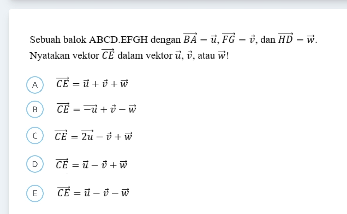 Sebuah balok ABCD.EFGH dengan vector BA=vector u, vector FG=vector v , dan vector HD=vector w. 
Nyatakan vektor vector CE dalam vektor vector u, vector v , atau vector W
A vector CE=vector u+vector v+vector w
B vector CE=vector -u+vector v-vector w
C vector CE=vector 2u-vector v+vector w
D vector CE=vector u-vector v+vector w
E vector CE=vector u-vector v-vector w