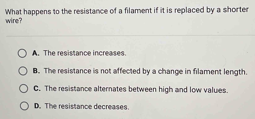 What happens to the resistance of a filament if it is replaced by a shorter
wire?
A. The resistance increases.
B. The resistance is not affected by a change in filament length.
C. The resistance alternates between high and low values.
D. The resistance decreases.