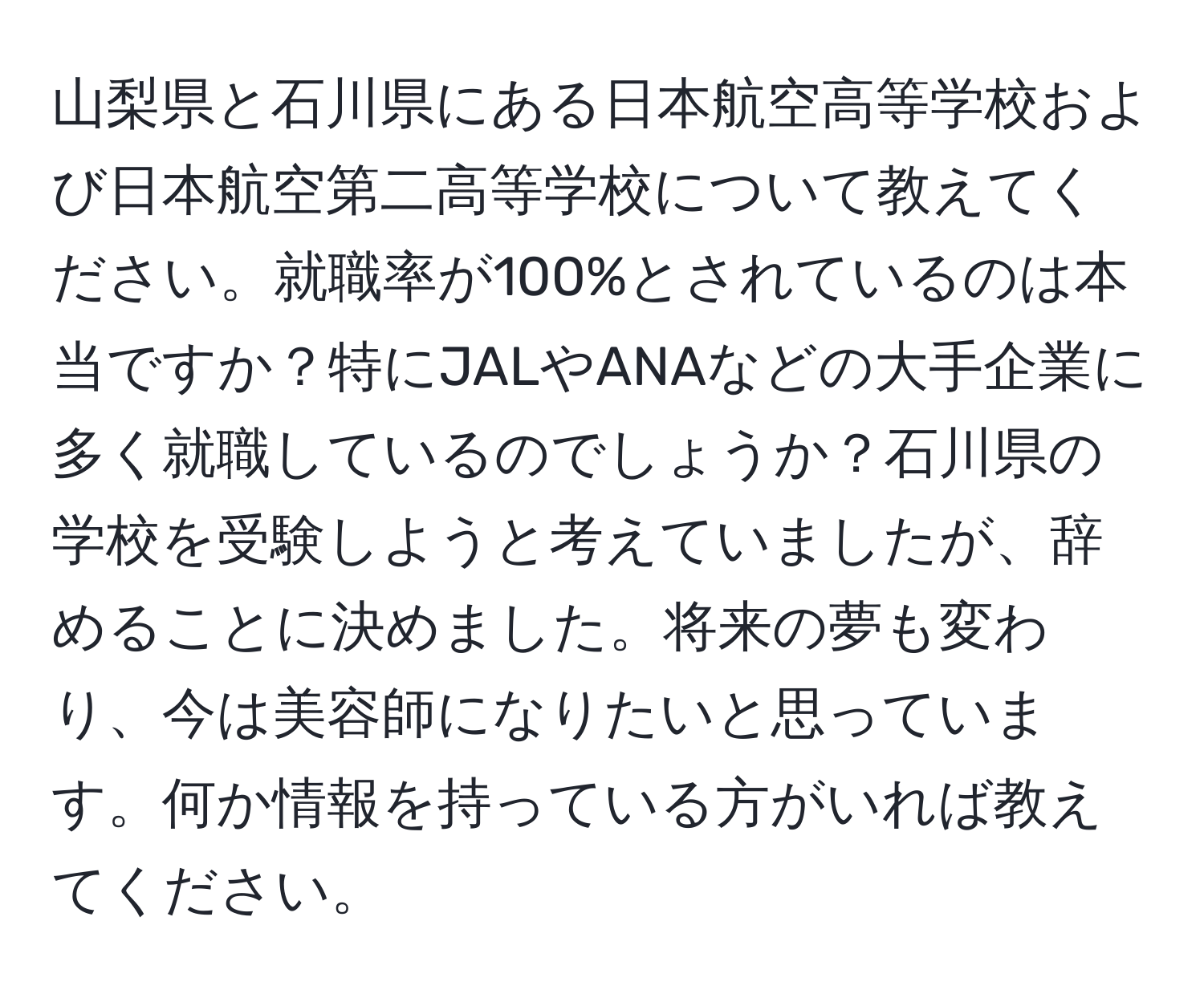 山梨県と石川県にある日本航空高等学校および日本航空第二高等学校について教えてください。就職率が100%とされているのは本当ですか？特にJALやANAなどの大手企業に多く就職しているのでしょうか？石川県の学校を受験しようと考えていましたが、辞めることに決めました。将来の夢も変わり、今は美容師になりたいと思っています。何か情報を持っている方がいれば教えてください。