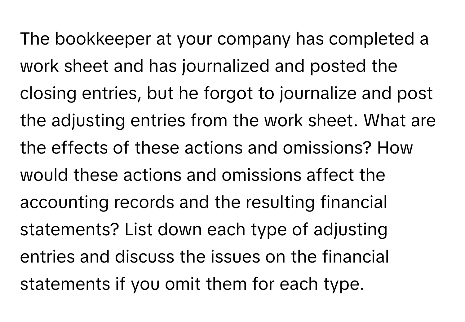 The bookkeeper at your company has completed a work sheet and has journalized and posted the closing entries, but he forgot to journalize and post the adjusting entries from the work sheet. What are the effects of these actions and omissions? How would these actions and omissions affect the accounting records and the resulting financial statements? List down each type of adjusting entries and discuss the issues on the financial statements if you omit them for each type.