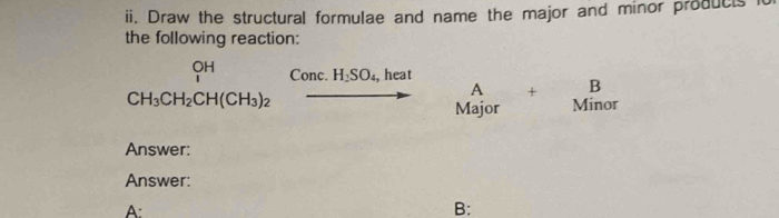 Draw the structural formulae and name the major and minor products i 
the following reaction:
beginarrayr OH CH_3CH_2CH(CH_3)_2endarray Conc. H_2SO_4, ,heat
A + B
vector to Major Minor 
Answer: 
Answer: 
A: 
B: