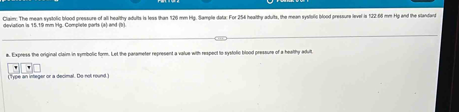 Claim: The mean systolic blood pressure of all healthy adults is less than 126 mm Hg. Sample data: For 254 healthy adults, the mean systolic blood pressure level is 122.66 mm Hg and the standard 
deviation is 15.19 mm Hg. Complete parts (a) and (b). 
a. Express the original claim in symbolic form. Let the parameter represent a value with respect to systolic blood pressure of a healthy adult. 
(Type an integer or a decimal. Do not round.)