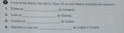 Look at the family tree above. Then, fill in each blank to complete the sentencies, 
1. Elena es _de Armando. 
_ 
2. Luis es de Marícla 
_ 
3. Cecilia es de Andrés. 
4. Mariela y Luis son_ de Andrés y Cecilia.