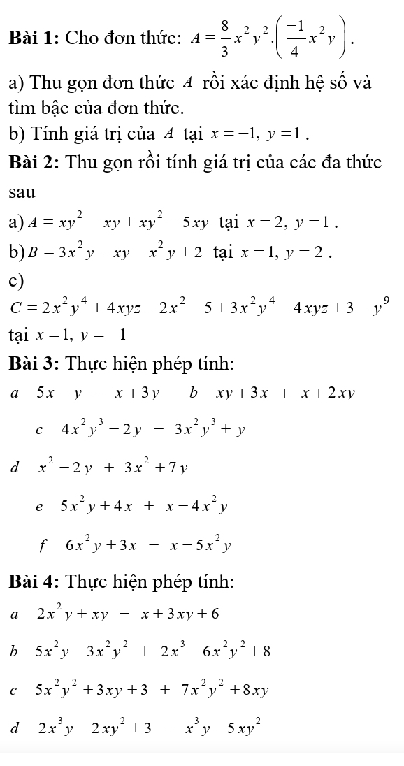 Cho đơn thức: A= 8/3 x^2y^2.( (-1)/4 x^2y).
a) Thu gọn đơn thức 4 rồi xác định hệ số và
tìm bậc của đơn thức.
b) Tính giá trị của 4 tại x=-1,y=1.
Bài 2: Thu gọn rồi tính giá trị của các đa thức
sau
a) A=xy^2-xy+xy^2-5xy tại x=2,y=1.
b) B=3x^2y-xy-x^2y+2 tại x=1,y=2.
c)
C=2x^2y^4+4xyz-2x^2-5+3x^2y^4-4xyz+3-y^9
tại x=1,y=-1
Bài 3: Thực hiện phép tính:
a 5x-y-x+3y b xy+3x+x+2xy
C 4x^2y^3-2y-3x^2y^3+y
d x^2-2y+3x^2+7y
e 5x^2y+4x+x-4x^2y
f 6x^2y+3x-x-5x^2y
Bài 4: Thực hiện phép tính:
a 2x^2y+xy-x+3xy+6
b 5x^2y-3x^2y^2+2x^3-6x^2y^2+8
C 5x^2y^2+3xy+3+7x^2y^2+8xy
d 2x^3y-2xy^2+3-x^3y-5xy^2