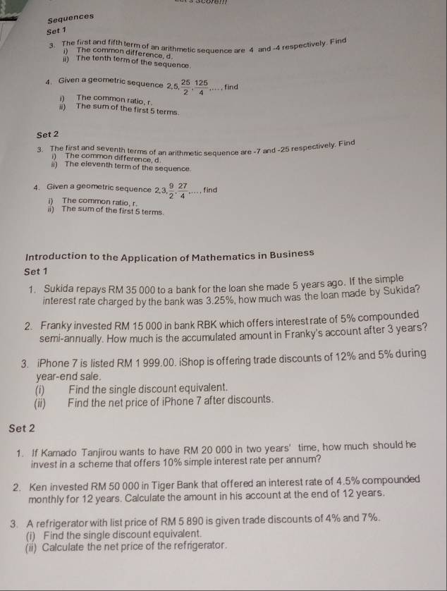 Sequences 
Set 1 
3. The first and fifth term of an arithmetic sequence are 4 and -4 respectively. Find 
) The common difference, d 
ii) The tenth term of the sequence 
4. Given a geometric sequence 2, 5, , 25/2 ,  125/4 ,... find 
i) The common ratio, r. 
ii) The sum of the first 5 terms. 
Set 2 
3. The first and seventh terms of an arithmetic sequence are -7 and -25 respectively. Finc 
i) The common difference, d
ii) The eieventh term of the sequence. 
4. Given a geometric sequence 2, 3,  9/2 ,  27/4 ,..., find 
i) The common ratio, r. 
ii) The sum of the first 5 terms. 
Introduction to the Application of Mathematics in Business 
Set 1 
1. Sukida repays RM 35 000 to a bank for the loan she made 5 years ago. If the simple 
interest rate charged by the bank was 3.25%, how much was the loan made by Sukida? 
2. Franky invested RM 15 000 in bank RBK which offers interestrate of 5% compounded 
semi-annually. How much is the accumulated amount in Franky's account after 3 years? 
3. iPhone 7 is listed RM 1 999.00. iShop is offering trade discounts of 12% and 5% during
year -end sale. 
(i) Find the single discount equivalent. 
(ii) Find the net price of iPhone 7 after discounts. 
Set 2 
1. If Kamado Tanjirou wants to have RM 20 000 in two years ' time, how much should he 
invest in a scheme that offers 10% simple interest rate per annum? 
2. Ken invested RM 50 000 in Tiger Bank that offered an interest rate of 4.5% compounded 
monthly for 12 years. Calculate the amount in his account at the end of 12 years. 
3. A refrigerator with list price of RM 5 890 is given trade discounts of 4% and 7%. 
(i) Find the single discount equivalent. 
(ii) Calculate the net price of the refrigerator.