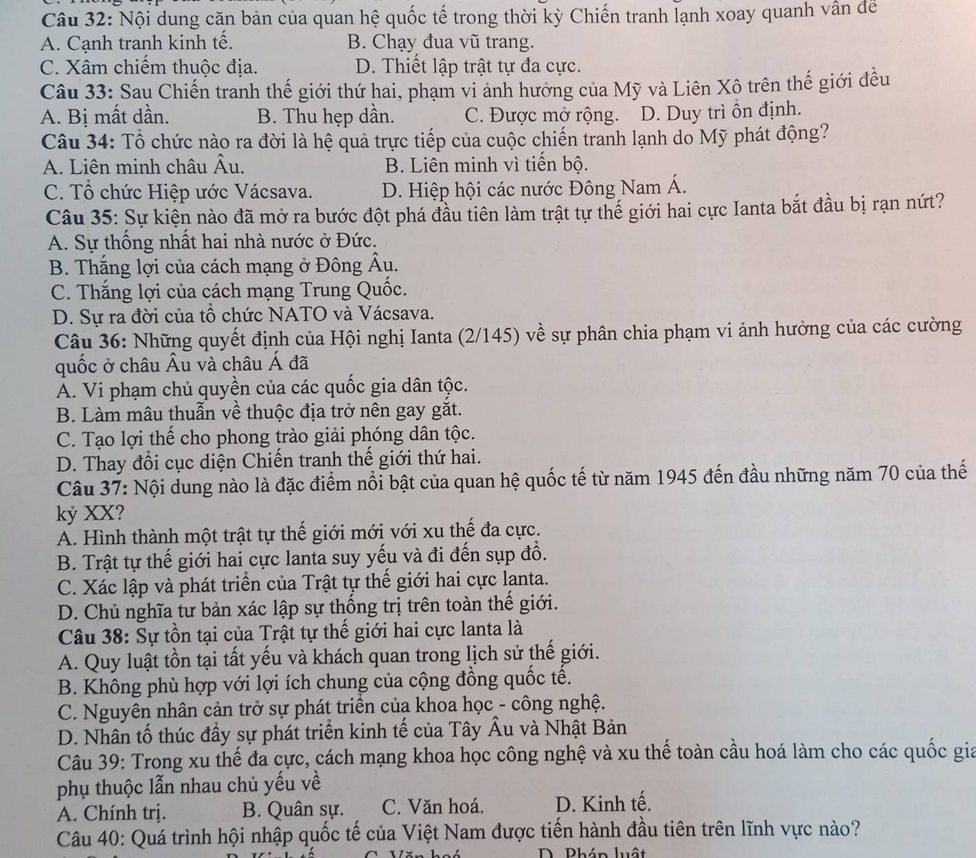 Nội dung căn bản của quan hệ quốc tế trong thời kỳ Chiến tranh lạnh xoay quanh vân đề
A. Cạnh tranh kinh tế. B. Chạy đua vũ trang.
C. Xâm chiếm thuộc địa. D. Thiết lập trật tự đa cực.
Câu 33: Sau Chiến tranh thế giới thứ hai, phạm vi ảnh hưởng của Mỹ và Liên Xô trên thế giới đều
A. Bị mất dần. B. Thu hẹp dần. C. Được mở rộng. D. Duy trì ôn định.
Câu 34: Tổ chức nào ra đời là hệ quả trực tiếp của cuộc chiến tranh lạnh do Mỹ phát động?
A. Liên minh châu Âu. B. Liên minh vì tiến bộ.
C. Tổ chức Hiệp ước Vácsava. D. Hiệp hội các nước Đông Nam Á.
Câu 35: Sự kiện nào đã mở ra bước đột phá đầu tiên làm trật tự thế giới hai cực Ianta bắt đầu bị rạn nứt?
A. Sự thống nhất hai nhà nước ở Đức.
B. Thắng lợi của cách mạng ở Đông Âu.
C. Thắng lợi của cách mạng Trung Quốc.
D. Sự ra đời của tổ chức NATO và Vácsava.
Câu 36: Những quyết định của Hội nghị Ianta (2/145) về sự phân chia phạm vi ảnh hưởng của các cường
quốc ở châu Âu và châu Á đã
A. Vi phạm chủ quyền của các quốc gia dân tộc.
B. Làm mâu thuẫn về thuộc địa trở nên gay gắt.
C. Tạo lợi thế cho phong trào giải phóng dân tộc.
D. Thay đổi cục diện Chiến tranh thế giới thứ hai.
Câu 37: Nội dung nào là đặc điểm nổi bật của quan hệ quốc tế từ năm 1945 đến đầu những năm 70 của thế
kỷ XX?
A. Hình thành một trật tự thế giới mới với xu thế đa cực.
B. Trật tự thế giới hai cực lanta suy yếu và đi đến sụp đồ.
C. Xác lập và phát triển của Trật tự thế giới hai cực lanta.
D. Chủ nghĩa tư bản xác lập sự thống trị trên toàn thế giới.
Câu 38: Sự tồn tại của Trật tự thế giới hai cực lanta là
A. Quy luật tồn tại tất yếu và khách quan trong lịch sử thế giới.
B. Không phù hợp với lợi ích chung của cộng đồng quốc tế.
C. Nguyên nhân cản trở sự phát triển của khoa học - công nghệ.
D. Nhân tố thúc đầy sự phát triển kinh tế của Tây Âu và Nhật Bản
Câu 39: Trong xu thế đa cực, cách mạng khoa học công nghệ và xu thế toàn cầu hoá làm cho các quốc gia
phụ thuộc lẫn nhau chủ yếu về
A. Chính trị. B. Quân sự. C. Văn hoá. D. Kinh tế.
Câu 40: Quá trình hội nhập quốc tế của Việt Nam được tiến hành đầu tiên trên lĩnh vực nào?
D. Phán luật