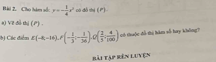 Cho hàm số: y=- 1/4 x^2 có đồ thị (P). 
a) Vẽ đồ thị (P) . 
b) Các điểm E(-8;-16), F(- 1/3 ;- 1/36 ) ( 2/5 ; 4/100 ) có thuộc đồ thị hàm số hay không? 
bài tập rèn luyện