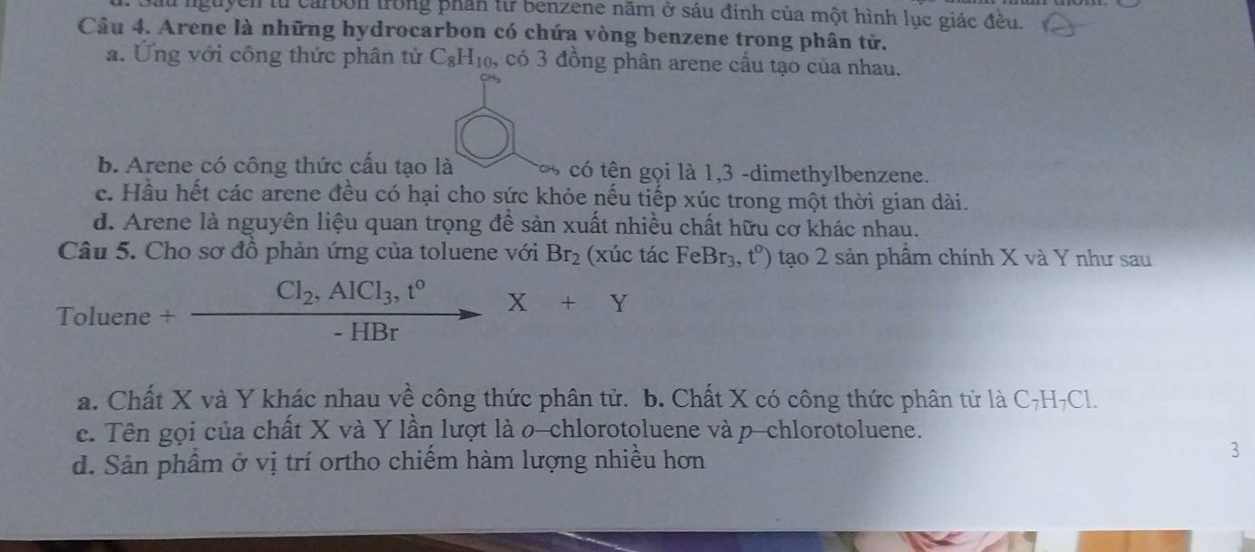 Dầu nguyễn từ carbon trong phân từ benzene năm ở sáu đinh của một hình lục giác đều.
Câu 4. Arene là những hydrocarbon có chứa vòng benzene trong phân tử.
a. Ứng với công thức phân tử C_8H_10, có 3 đồng phân arene cầu tạo của nhau.
b. Arene có công thức cấu tạo là có tên gọi là 1, 3 -dimethylbenzene.
c. Hầu hết các arene đều có hại cho sức khỏe nếu tiếp xúc trong một thời gian dài.
d. Arene là nguyên liệu quan trọng để sản xuất nhiều chất hữu cơ khác nhau.
Câu 5. Cho sơ đồ phản ứng của toluene với Br_2 (xúc tá cFeBr_3,t^0) tạo 2 sản phầm chính X và Y như sau
Toluene +frac Cl_2, AlCl_3,t^0-HBrX+Y
a. Chất X và Y khác nhau về công thức phân tử. b. Chất X có công thức phân tử là C₇H₇Cl.
c. Tên gọi của chất X và Y lần lượt là o-chlorotoluene và p-chlorotoluene.
d. Sản phẩm ở vị trí ortho chiếm hàm lượng nhiều hơn
3