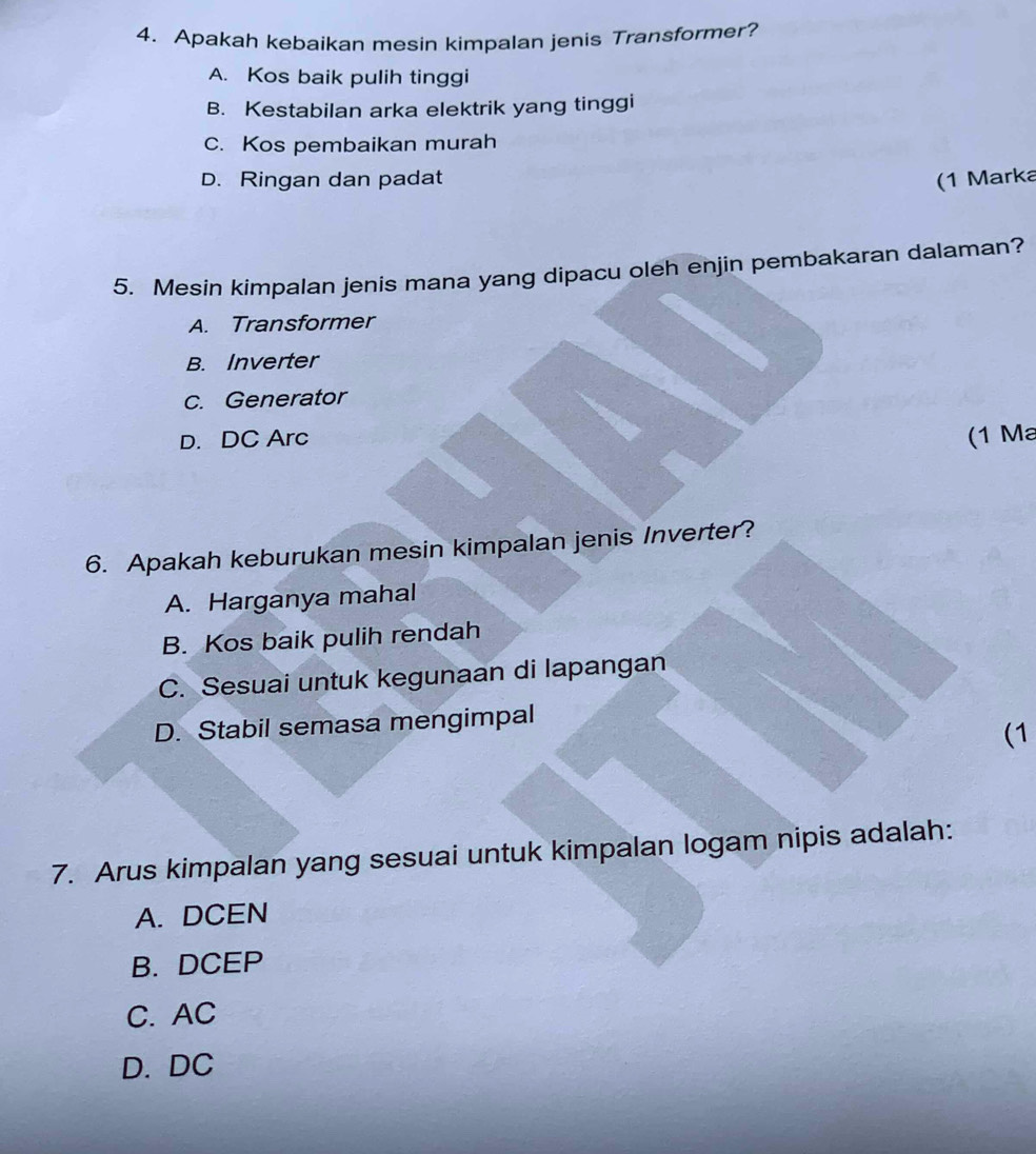 Apakah kebaikan mesin kimpalan jenis Transformer?
A. Kos baik pulih tinggi
B. Kestabilan arka elektrik yang tinggi
C. Kos pembaikan murah
D. Ringan dan padat (1 Marka
5. Mesin kimpalan jenis mana yang dipacu oleh enjin pembakaran dalaman?
A. Transformer
B. Inverter
c. Generator
D. DC Arc (1 Ma
6. Apakah keburukan mesin kimpalan jenis Inverter?
A. Harganya mahal
B. Kos baik pulih rendah
C. Sesuai untuk kegunaan di lapangan
D. Stabil semasa mengimpal
(1
7. Arus kimpalan yang sesuai untuk kimpalan logam nipis adalah:
A. DCEN
B. DCEP
C. AC
D. DC