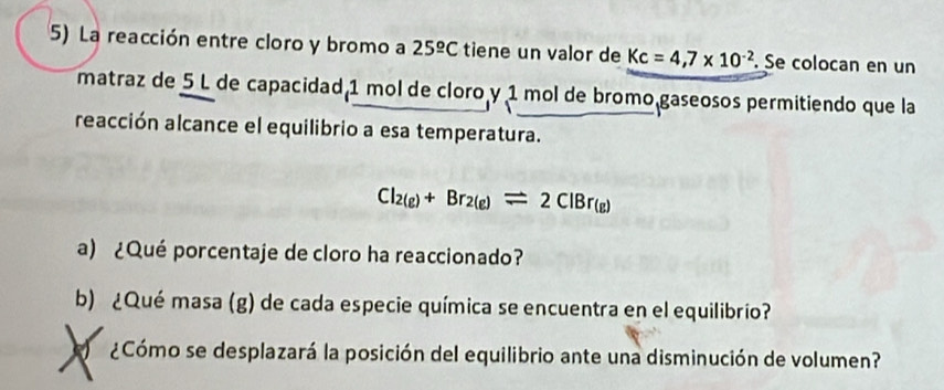 La reacción entre cloro y bromo a 25^(_ circ)C tiene un valor de Kc=4,7* 10^(-2). Se colocan en un 
matraz de 5 L de capacidad 1 mol de cloro y 1 mol de bromo gaseosos permitiendo que la 
reacción alcance el equilibrio a esa temperatura.
Cl_2(g)+Br_2(g)leftharpoons 2ClBr_(g)
a) ¿Qué porcentaje de cloro ha reaccionado? 
b) ¿Qué masa (g) de cada especie química se encuentra en el equilibrio? 
¿Cómo se desplazará la posición del equilibrio ante una disminución de volumen?