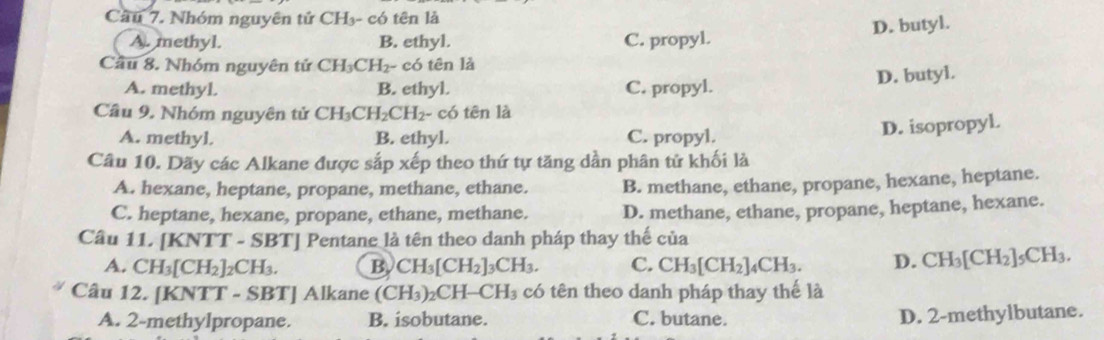 Cầu 7. Nhóm nguyên tử CH₃- có tên là
D. butyl.
A. methyl. B. ethyl. C. propyl.
Cầu 8. Nhóm nguyên tử CH_3CH_2- có tên là
D. butyl.
A. methyl. B. ethyl. C. propyl.
Cầu 9. Nhóm nguyên tử CH_3CH_2CH_2 - có tên là
A. methyl. B. ethyl. C. propyl.
D. isopropyl.
Câu 10. Dãy các Alkane được sắp xếp theo thứ tự tăng dần phân tử khối là
A. hexane, heptane, propane, methane, ethane. B. methane, ethane, propane, hexane, heptane.
C. heptane, hexane, propane, ethane, methane. D. methane, ethane, propane, heptane, hexane.
Cầu 11. [KNTT - SBT] Pentane là tên theo danh pháp thay thế của
A. CH_3[CH_2]_2CH_3. B. CH_3[CH_2]_3CH_3. C. CH_3[CH_2]_4CH_3. D. CH_3[CH_2]_5CH_3. 
Câu 12. [KNTT - SB 1 | Alkane (CH_3)_2CH-CH_3 3 có tên theo danh pháp thay thế là
A. 2 -methylpropane. B. isobutane. C. butane.
D. 2 -methylbutane.