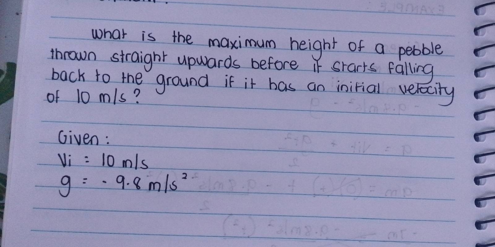 what is the maximum height of a pebble 
thrown straight upwards before it srarts falling 
back to the ground if it has an inirial velocity 
of 10 m/s? 
Given:
V_i=10m/s
g=-9.8m/s^2