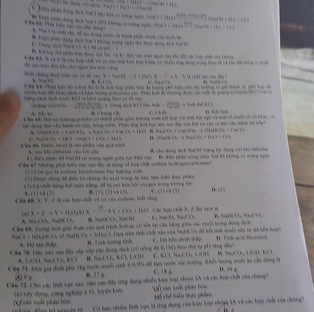 àng ngân
11
a  n       
an trong nớc, là thành phần chính ch của muối
mông máng ngân thư được dụng dịch Nat 1 
M  l   , 01 M có ph 
TT  hân biệt được ton bia' và k  dựa v à S u  ngon lửa khi đột sác hợp chất của chủng
C ác hợp chất vô cơ của một kim loạ   niều ứng dụng trong thực tế và khi đổt nòng ở nhiệt
311,Y+110,X+1 Y là chất nào san dây?
NaOH 1
Ấn 64: Phân kal đó tchứa KC D là một loại phần bón đa hương phổ biển trên thị trượng vì giả thành rẻ, phủ hợp rắi
iề u l oại đất khác nhau và hàm lượng prtassium cao. Phân kalt độ thường được sân s u ấ t t  
KC T ra khột quảng thêo sự đô san
Coáng s h n
□   (1+110)/1501001 +11 abilidhen
B. Chưng cải C. Chiếp D. Kết tính
Câu sã: Bội nó baking powder có thành phần gồm baking soda kết hợp với tính bột ngô và một số muột vô cơ khác, có
Mác đong làm cho bành nó xốp, bóng mềm. Phần ứng hoá học nào sau đây của bột nở xây ra làm cho bánh nở xốp
A. 2NaH K Ch,+Ha(Ca)+1)(Na_2(1)_1+H_2+)_1+1)_4() Na_1CO_1+Ca(OH)_2=3NaHCO_3+CaCO_3
Nal K Cu+Ib+INaCl+CO_3+Il_3 D. 3NallCO_3+Na_2CO_3+H_2O+CO_3
Câu ca. Nước Javel là sản phẩm của quả trình
A. sục khí chiorme vào với sữa  . cho dụng dịch NaOH loãng tác dụng với khí chiorin
C. điện phân dá NaOH có màng ngân giữa hai điện cực D. điện phân nông chây NaOH không có màng ngân
ầu 67 Những phát biểu nào sau đây là đùng về hợp chất sodium hydrogenearbonate?
1 )  Cón gọi là sodium biearbonate hay baking soda.
(2) Được đùng đề điều trị chứng dự axid trong đạ dây, làm mền thực phẩm.
3) Là chất dạng bột màu trắng, để bị oxt hóa bởi oxygen trong không khí
B. ( 1 ). (2) v ( 3 ) C. (1) và (3) D. (2)
Câu 68 N, Y, Z là các hợp chất vô cơ của sodium, biết rằng
(a)  Các hợp chất X, Z lần hượt là
A.         H    N ICO_1 NaOH (0
Câu 69, Trong một giai đoạn của quả trình Solvay có tổn tại cần bằng giữa các muỗi trong dung dịch:
NaCl+NH_4HCO_3to NaIlC O_1+NH_4Cl Dựa trên tính chất nào của NaHCO: để kết tỉnh muỗi này từ dã hỗn hợp
A Độ tan thập B. Tính lướng tỉnh. C. Độ bên nhiệt thấp D. Tinh acid Bronsted.
Cầu 70, Đãy nào sau đây sắp xếp các dung dịch (có nổng độ 0,1M) theo thứ tự pH tăng dẫn?
LiOH,NaCO_4,KCl B. NaCNKCO_6KCl,LiOII ,KCl,Na_2CO_4,LiOH Na_3CO_4,1.001,KCl
Câu 21. Một gia đình pha 1kg nước muồi sinh lí 0,9% để làm nước súc miệng. Khối lượng muối ăn cần dùng là
C. 18 g. D. 36 g
④ 9 g B. 27 g
(a) xây dựng, công nghiệp ô tô, luyện kim Qố sản xuất pháo hoa.
x) sản xuất phân bón. H chế biển thực phẩm.
C bao nhiệ u lình vực là ứng dụ n     ủ  kim loại nhóm IA và các hợp chất của chúng