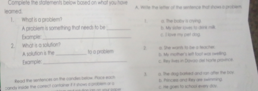 Complete the statements below based on what you have
A. Write the letter of the sentence that shows a probiem.
learned.
1. What is a problem? a. The baby is crying.
1.
A problem is something that needs to be _b. My sister loves to drink milk.
Example:_ c. I love my pet dog.
2. What is a solution?
2. a. She wants to be a teacher.
A solution is the _to a problem
b. My mother's left foot was swelling.
Example: _c. Rey lives in Davao del Norte province.
3. a. The dog barked and ran after the boy.
Read the sentences on the candies below. Place each
b. Princess and Rey are swimming.
sandy inside the correct container if it shows a problem or a
c. He goes to school exery day.