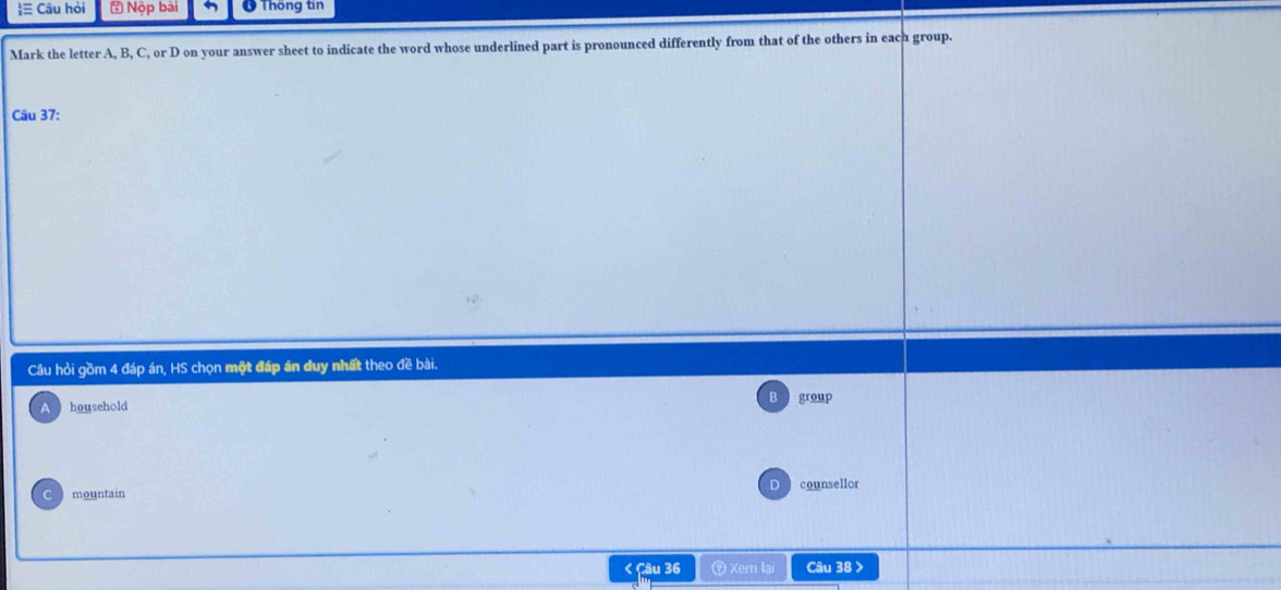 ≡ Câu hỏi = Nộp bài * Thống tin
Mark the letter A, B, C, or D on your answer sheet to indicate the word whose underlined part is pronounced differently from that of the others in each group.
Câu 37:
Câu hỏi gồm 4 đáp án, HS chọn một đáp án duy nhất theo đề bài.
A household B group
D
mountain counsellor
< Câu 36 ⑦ Xem lại Câu 38 >