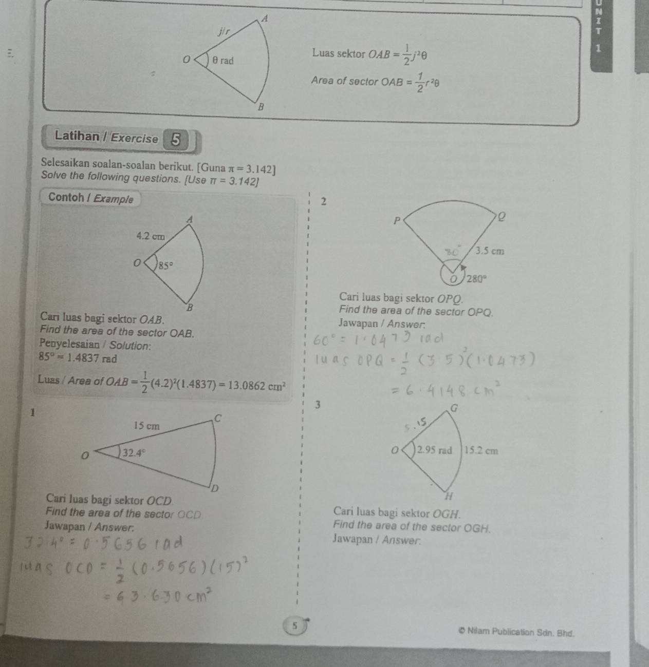 Luas sektor OAB= 1/2 j^2θ
1
:Area of sector OAB= 1/2 r^2θ
Latihan / Exercise 5
Selesaikan soalan-soalan berikut. [Guna π =3.142]
Solve the following questions. [Use π =3.142J
Contohl Example
2
Cari luas bagi sektor OPQ.
Find the area of the sector OPQ.
Cari luas bagi sektor OAB. Jawapan / Answer:
Find the area of the sector OAB.
Penyelesaian / Solution:
85°=1.4837rad
Luas / Area of OAB= 1/2 (4.2)^2(1.4837)=13.0862cm^2
1
3
Cari luas bagi sektor OCD. Cari luas bagi sektor OGH.
Find the area of the sector OCD. Find the area of the sector OGH.
Jawapan / Answer:
Jawapan / Answer.
s © Nilam Publication Sơn. Bhd.