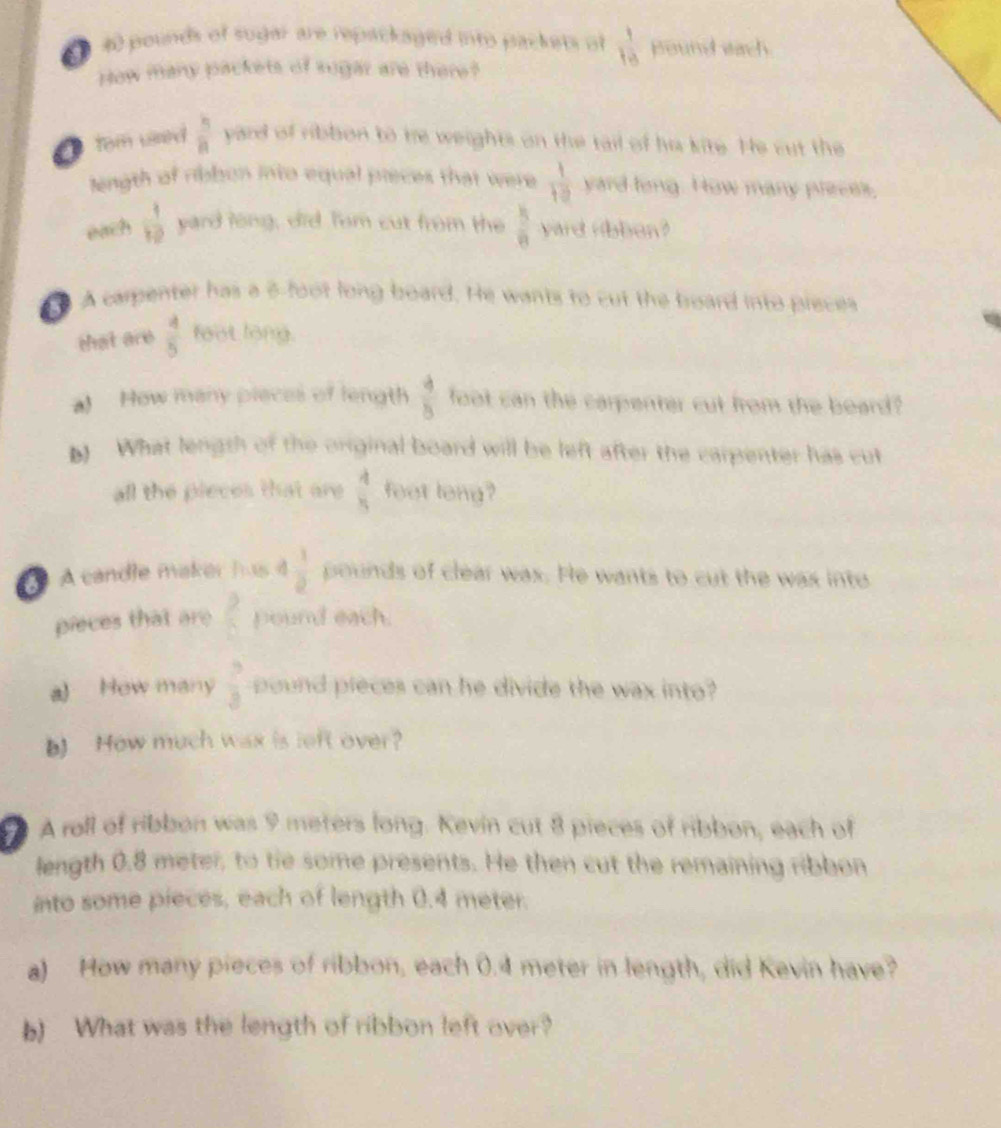 40 pounds of sugar are repackaged into packets of  1/10  pound each 
How many packets of sugar are there? 
tom usred  5/8  yard of ribbon to me weights on the tail of he kite. He cut the 
length of ribbon into equal preces that were  1/10  yard long. How many preces, 
each  1/10  yard long, did Tom cut from the  8/8  yard ribben? 
A carpenter has a 5 foot long board. He wants to cut the broard into pieces 
that are  4/5  foot long. 
al How many pieces of length  4/8  foot can the carpenter cut from the beard? 
) What lengsh of the original board will be left after the carpenter has cut 
all the pieces that are  4/5  feet long? 
A candle maker has  1/2  pounds of clear was. He wants to cut the was into 
pieces that are  9/6  pound each. 
a) How many  3/3  pound pieces can he divide the wax into? 
b) How much wax is left over? 
# A roll of ribbon was 9 meters long. Kevin cut 8 pieces of ribbon, each of 
length 0.8 meter, to tie some presents. He then cut the remaining ribbon 
into some pieces, each of length 0.4 meter. 
a) How many pieces of ribbon, each 0.4 meter in length, did Kevin have? 
b) What was the length of ribbon left over?