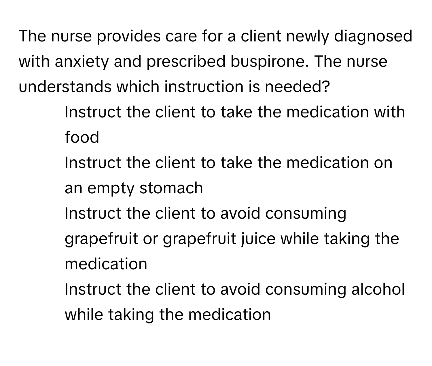 The nurse provides care for a client newly diagnosed with anxiety and prescribed buspirone. The nurse understands which instruction is needed?

1) Instruct the client to take the medication with food
2) Instruct the client to take the medication on an empty stomach
3) Instruct the client to avoid consuming grapefruit or grapefruit juice while taking the medication
4) Instruct the client to avoid consuming alcohol while taking the medication