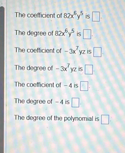 The coefficient of 82x^6y^5 is □. 
The degree of 82x^6y^5 is □.
The coefficient of -3x^7yz is □. 
The degree of -3x^7yz is □.
The coefficient of - 4 is □.
The degree of - 4 is □.
The degree of the polynomial is □