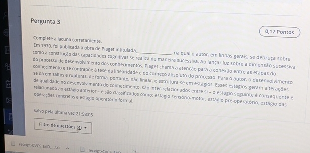 Pergunta 3 0,17 Pontos 
Complete a lacuna corretamente. 
Em 1970, foi publicada a obra de Piaget intitulada , na qual o autor, em linhas gerais, se debruça sobre 
como a construção das capacidades cognitivas se realiza de maneira sucessiva. Ao lançar luz sobre a dimensão sucessiva 
do processo de desenvolvimento dos conhecimentos. Piaget chama a atenção para a conexão entre as etapas do 
conhecimento e se contrapõe à tese da linearidade e do começo absoluto do processo. Para o autor, o desenvolvimento 
se dá em saltos e rupturas, de forma, portanto, não linear, e estrutura-se em estágios. Esses estágios geram alterações 
de qualidade no desenvolvimento do conhecimento, são inter-relacionados entre si = o estágio seguinte é consequente e 
relacionado ao estágio anterior - e são classificados como: estágio sensório-motor, estágio pré-operatório, estágio das 
operações concretas e estágio operatório formal. 
Salvo pela última vez 21:58:05
Filtro de questões (4) 
recept-CVCS_EAD_.txt 
receipt-Cvcs